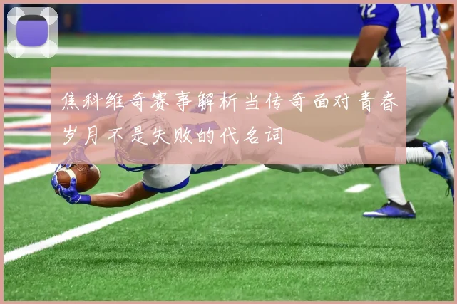 焦科维奇赛事解析当传奇面对青春岁月不是失败的代名词