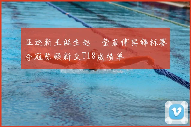 亚巡新王诞生赵祐莹菲律宾锦标赛夺冠陈顾新交T18成绩单
