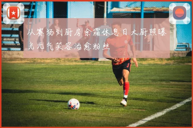 从赛场到厨房余霜休息日大厨照曝光元气笑容治愈粉丝