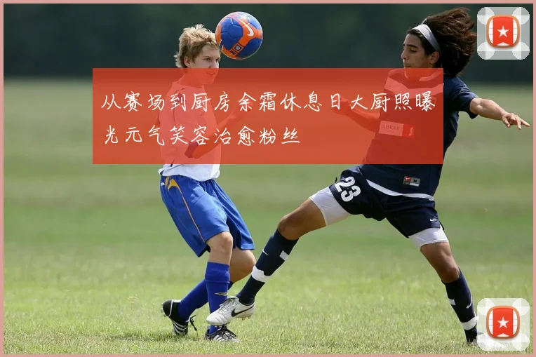 从赛场到厨房余霜休息日大厨照曝光元气笑容治愈粉丝