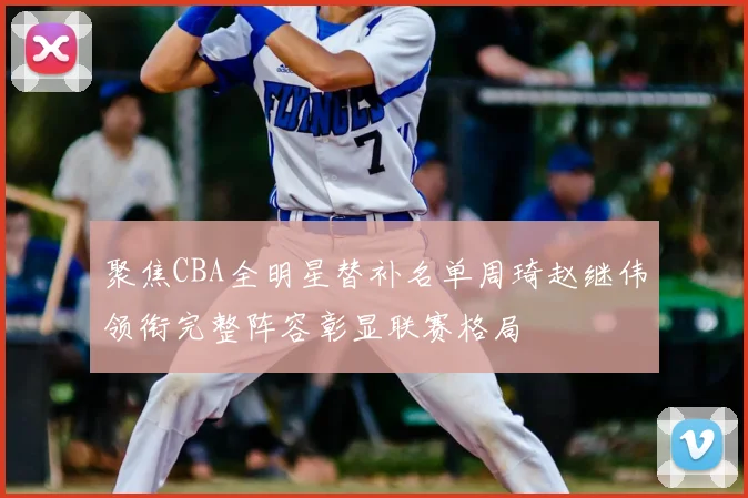 聚焦CBA全明星替补名单周琦赵继伟领衔完整阵容彰显联赛格局