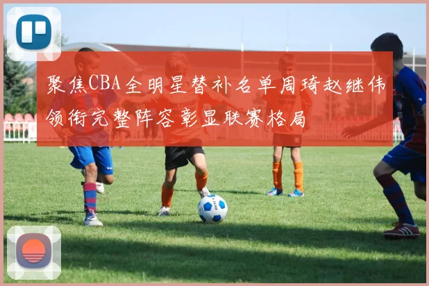 聚焦CBA全明星替补名单周琦赵继伟领衔完整阵容彰显联赛格局